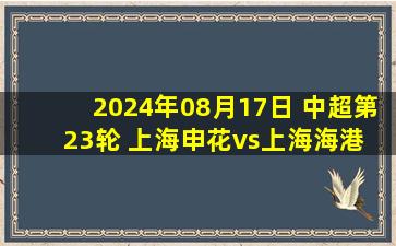 2024年08月17日 中超第23轮 上海申花vs上海海港 全场录像